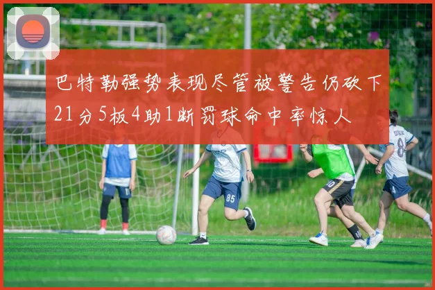 巴特勒强势表现尽管被警告仍砍下21分5板4助1断罚球命中率惊人