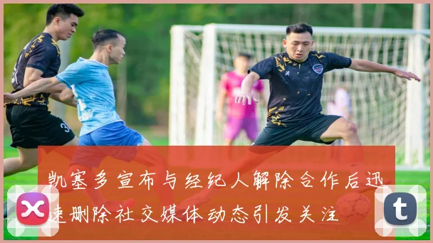 凯塞多宣布与经纪人解除合作后迅速删除社交媒体动态引发关注