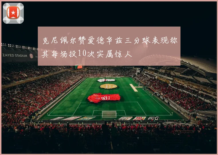 克尼佩尔赞爱德华兹三分球表现称其每场投10次实属惊人