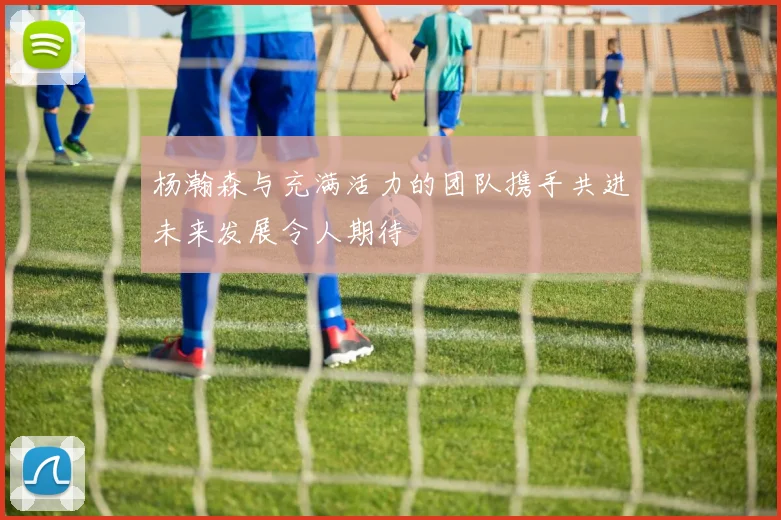 杨瀚森与充满活力的团队携手共进未来发展令人期待