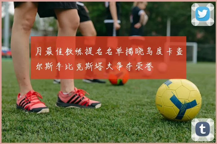 月最佳教练提名名单揭晓乌度卡查尔斯李比克斯塔夫争夺荣誉