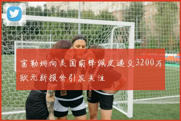 富勒姆向美国前锋佩皮递交3200万欧元新报价引发关注