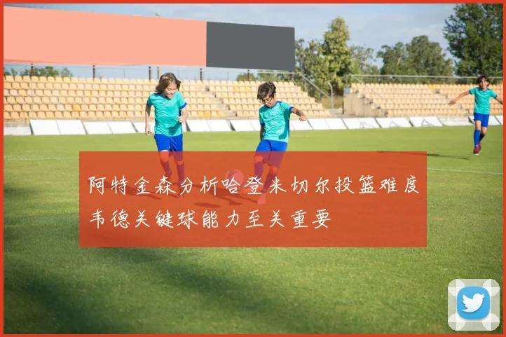 阿特金森分析哈登米切尔投篮难度韦德关键球能力至关重要