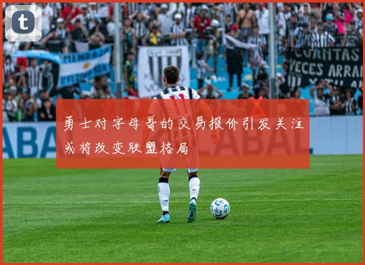 勇士对字母哥的交易报价引发关注或将改变联盟格局