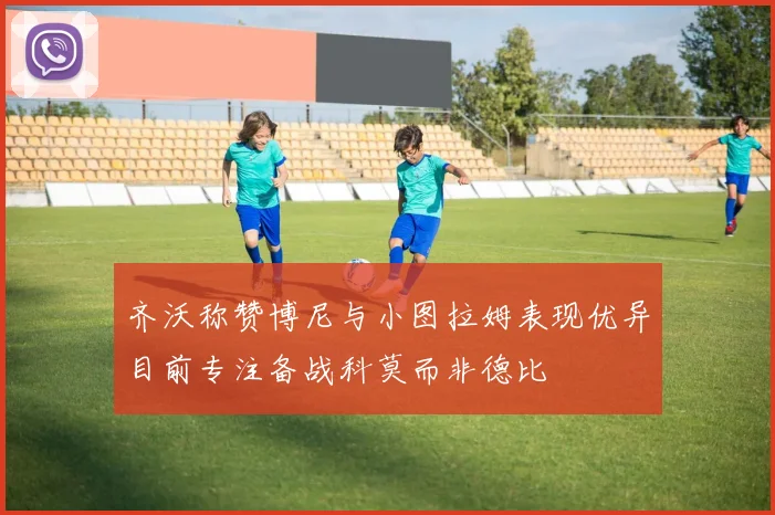 齐沃称赞博尼与小图拉姆表现优异目前专注备战科莫而非德比