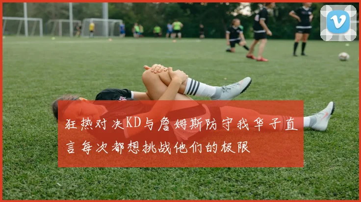 狂热对决KD与詹姆斯防守我华子直言每次都想挑战他们的极限