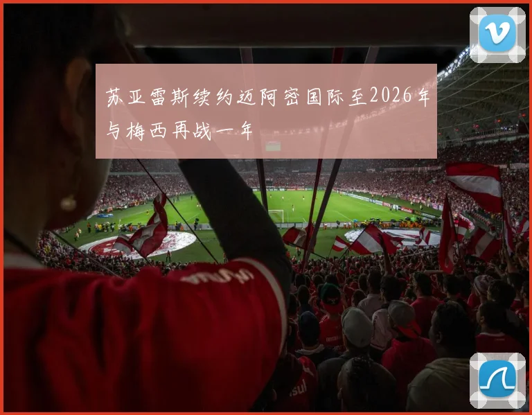 苏亚雷斯续约迈阿密国际至2026年与梅西再战一年