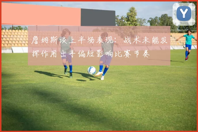 詹姆斯谈上半场表现：战术未能发挥作用出手偏短影响比赛节奏