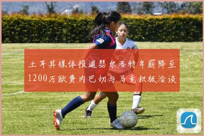 土耳其媒体报道瑟尔洛特年薪降至1200万欧费内巴切与马竞积极洽谈