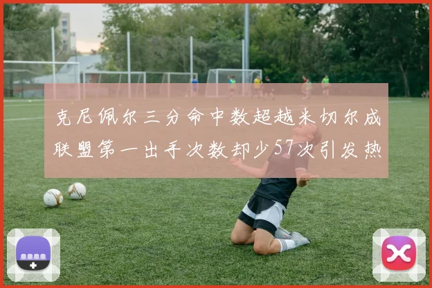 克尼佩尔三分命中数超越米切尔成联盟第一出手次数却少57次引发热议