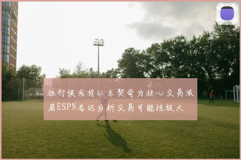 独行侠或将以东契奇为核心交易浓眉ESPN名记分析交易可能性极大