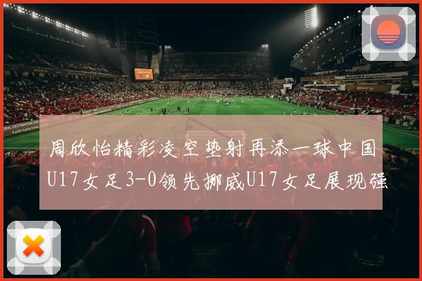 周欣怡精彩凌空垫射再添一球中国U17女足3-0领先挪威U17女足展现强劲实力