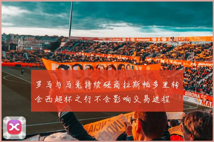 罗马与马竞持续磋商拉斯帕多里转会西超杯之行不会影响交易进程