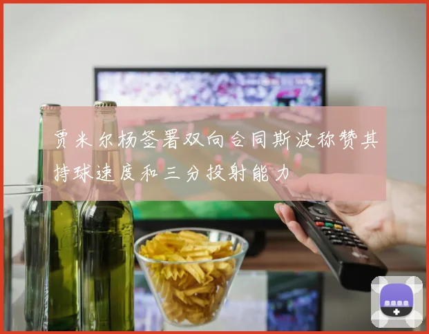 贾米尔杨签署双向合同斯波称赞其持球速度和三分投射能力